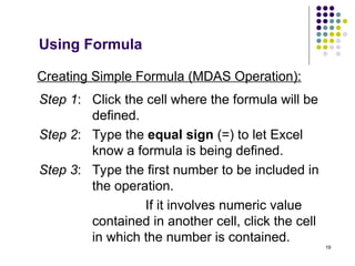 19
Creating Simple Formula (MDAS Operation):
Step 1: Click the cell where the formula will be
defined.
Step 2: Type the equal sign (=) to let Excel
know a formula is being defined.
Step 3: Type the first number to be included in
the operation.
If it involves numeric value
contained in another cell, click the cell
in which the number is contained.
Using Formula
 