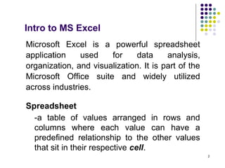 2
Intro to MS Excel
Microsoft Excel is a powerful spreadsheet
application used for data analysis,
organization, and visualization. It is part of the
Microsoft Office suite and widely utilized
across industries.
Spreadsheet
-a table of values arranged in rows and
columns where each value can have a
predefined relationship to the other values
that sit in their respective cell.
 