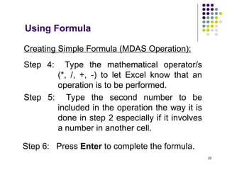 20
Creating Simple Formula (MDAS Operation):
Step 4: Type the mathematical operator/s
(*, /, +, -) to let Excel know that an
operation is to be performed.
Step 5: Type the second number to be
included in the operation the way it is
done in step 2 especially if it involves
a number in another cell.
Step 6: Press Enter to complete the formula.
Using Formula
 