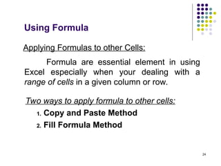 24
Applying Formulas to other Cells:
Formula are essential element in using
Excel especially when your dealing with a
range of cells in a given column or row.
Two ways to apply formula to other cells:
1. Copy and Paste Method
2. Fill Formula Method
Using Formula
 