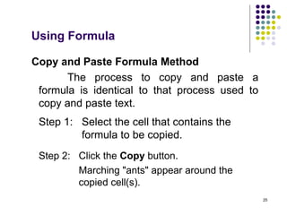25
Copy and Paste Formula Method
The process to copy and paste a
formula is identical to that process used to
copy and paste text.
Step 1: Select the cell that contains the
formula to be copied.
Step 2: Click the Copy button.
Marching "ants" appear around the
copied cell(s).
Using Formula
 