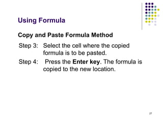 27
Copy and Paste Formula Method
Step 3: Select the cell where the copied
formula is to be pasted.
Step 4: Press the Enter key. The formula is
copied to the new location.
Using Formula
 