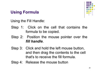 29
Using the Fill Handle:
Step 1: Click on the cell that contains the
formula to be copied.
Step 2: Position the mouse pointer over the
fill handle.
Step 3: Click and hold the left mouse button,
and then drag the contents to the cell
that's to receive the fill formula.
Step 4: Release the mouse button
Using Formula
 