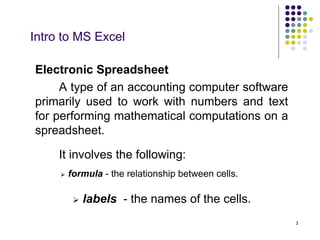 3
Intro to MS Excel
 formula - the relationship between cells.
 labels - the names of the cells.
Electronic Spreadsheet
A type of an accounting computer software
primarily used to work with numbers and text
for performing mathematical computations on a
spreadsheet.
It involves the following:
 