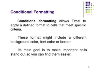 30
Conditional formatting allows Excel to
apply a defined format to cells that meet specific
criteria.
Its main goal is to make important cells
stand out so you can find them easier.
Conditional Formatting
These format might include a different
background color, font color or border.
 