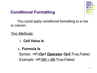 31
Two Methods:
1. Cell Value Is
2. Formula Is
Syntax: =IF(Op1 Operator Op2,True,False)
Example: =IF(B9 > B8,True,False)
You could apply conditional formatting to a row
or column.
Conditional Formatting
 