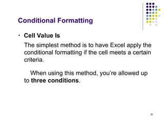 32
 Cell Value Is
The simplest method is to have Excel apply the
conditional formatting if the cell meets a certain
criteria.
When using this method, you’re allowed up
to three conditions.
Conditional Formatting
 
