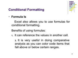 33
 Formula Is
Excel also allows you to use formulas for
conditional formatting.
Benefits of using formulas:
2. It is very useful in doing comparative
analysis as you can color code items that
fall above or below certain ranges.
1. It can reference the values in another cell.
Conditional Formatting
 