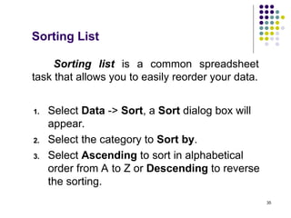 35
Sorting list is a common spreadsheet
task that allows you to easily reorder your data.
1. Select Data -> Sort, a Sort dialog box will
appear.
2. Select the category to Sort by.
3. Select Ascending to sort in alphabetical
order from A to Z or Descending to reverse
the sorting.
Sorting List
 