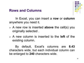 36
In Excel, you can insert a row or column
anywhere you need it.
Rows and Columns
 A new row is inserted above the cell(s) you
originally selected .
 A new column is inserted to the left of the
existing column.
By default, Excel's columns are 8.43
characters wide, but each individual column can
be enlarged to 240 characters wide.
 