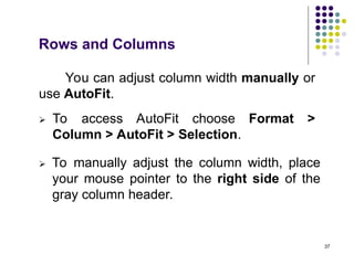 37
Rows and Columns
You can adjust column width manually or
use AutoFit.
 To access AutoFit choose Format >
Column > AutoFit > Selection.
 To manually adjust the column width, place
your mouse pointer to the right side of the
gray column header.
 