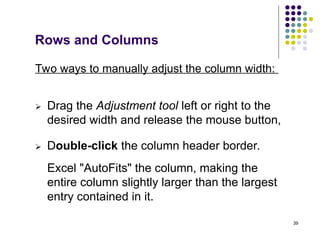 39
Rows and Columns
 Drag the Adjustment tool left or right to the
desired width and release the mouse button,
 Double-click the column header border.
Two ways to manually adjust the column width:
Excel "AutoFits" the column, making the
entire column slightly larger than the largest
entry contained in it.
 