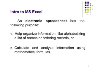 4
An electronic spreadsheet has the
following purpose:
1. Help organize information, like alphabetizing
a list of names or ordering records, or
Intro to MS Excel
2. Calculate and analyze information using
mathematical formulas.
 