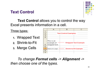 40
Text Control
Text Control allows you to control the way
Excel presents information in a cell.
To change Format cells -> Alignment ->
then choose one of the types.
1. Wrapped Text
2. Shrink-to-Fit
3. Merge Cells
Three types:
 