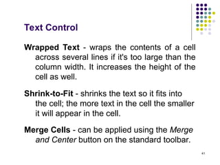 41
Text Control
Wrapped Text - wraps the contents of a cell
across several lines if it's too large than the
column width. It increases the height of the
cell as well.
Shrink-to-Fit - shrinks the text so it fits into
the cell; the more text in the cell the smaller
it will appear in the cell.
Merge Cells - can be applied using the Merge
and Center button on the standard toolbar.
 
