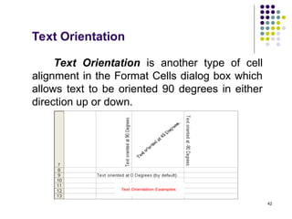 42
Text Orientation
Text Orientation is another type of cell
alignment in the Format Cells dialog box which
allows text to be oriented 90 degrees in either
direction up or down.
 