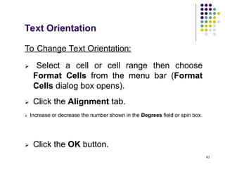 43
Text Orientation
To Change Text Orientation:
 Select a cell or cell range then choose
Format Cells from the menu bar (Format
Cells dialog box opens).
 Click the Alignment tab.
 Increase or decrease the number shown in the Degrees field or spin box.
 Click the OK button.
 