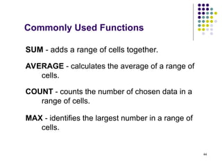 44
SUM - adds a range of cells together.
AVERAGE - calculates the average of a range of
cells.
COUNT - counts the number of chosen data in a
range of cells.
MAX - identifies the largest number in a range of
cells.
Commonly Used Functions
 