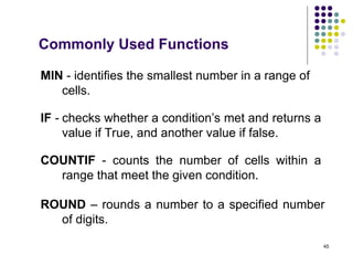 45
MIN - identifies the smallest number in a range of
cells.
COUNTIF - counts the number of cells within a
range that meet the given condition.
ROUND – rounds a number to a specified number
of digits.
Commonly Used Functions
IF - checks whether a condition’s met and returns a
value if True, and another value if false.
 