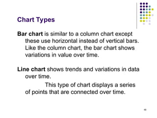 48
Chart Types
Bar chart is similar to a column chart except
these use horizontal instead of vertical bars.
Like the column chart, the bar chart shows
variations in value over time.
Line chart shows trends and variations in data
over time.
This type of chart displays a series
of points that are connected over time.
 