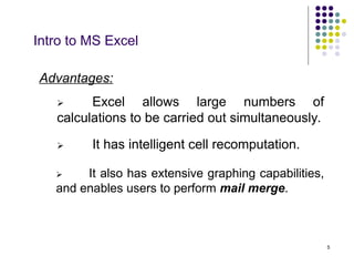 5
Intro to MS Excel
Advantages:
 It has intelligent cell recomputation.
 Excel allows large numbers of
calculations to be carried out simultaneously.
 It also has extensive graphing capabilities,
and enables users to perform mail merge.
 