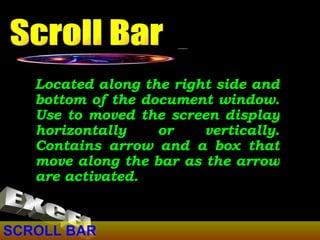 SCROLL BAR Located along the right side and bottom of the document window. Use to moved the screen display horizontally or vertically. Contains arrow and a box that move along the bar as the arrow are activated. Scroll Bar EXCEL 