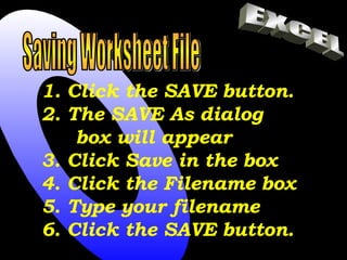 Saving Worksheet File Click the SAVE button. The SAVE As dialog box will appear 3. Click Save in the box 4. Click the Filename box 5. Type your filename 6. Click the SAVE button. EXCEL 