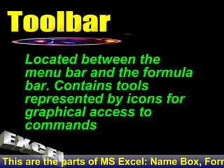 This are the parts of MS Excel: Name Box, Formula Bar, Row Number, Sheet Tab, Active Cell, Column, Row Located between the menu bar and the formula bar. Contains tools represented by icons for graphical access to commands Toolbar EXCEL 