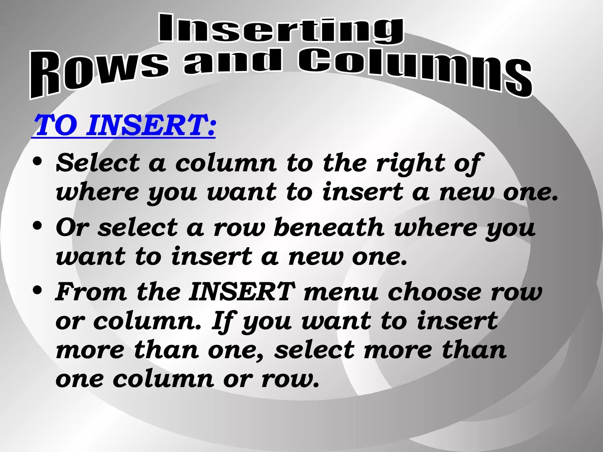 TO INSERT: Select a column to the right of where you want to insert a new one. Or select a row beneath where you want to insert a new one. From the INSERT menu choose row or column. If you want to insert more than one, select more than one column or row. Inserting Rows and Columns