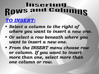 TO INSERT: Select a column to the right of where you want to insert a new one. Or select a row beneath where you want to insert a new one. From the INSERT menu choose row or column. If you want to insert more than one, select more than one column or row. Inserting  Rows and Columns 