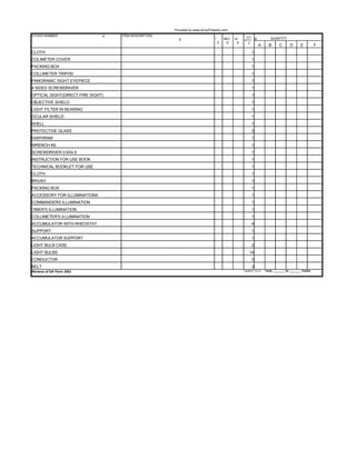 Provided by www.ArmyProperty.com
STOCK NUMBER                   a.   ITEM DESCRIPTION                                                 QTY
                                                         b.                    *        SEC   UI    AUTH
                                                                                                                g.          QUANTITY
                                                                                   C.    d.    e.      f.
                                                                                                                     A     B       C       D      E          F
CLOTH                                                                                                       1
COLIMETER COVER                                                                                             1
PACKING BOX                                                                                                 1
COLLIMETER TRIPOD                                                                                           1
PANORAMIC SIGHT EYEPIECE                                                                                    1
4 SIDED SCREWDRIVER                                                                                         1
OPTICAL SIGHT(DIRECT FIRE SIGHT)                                                                            1
OBJECTIVE SHIELD                                                                                            1
LIGHT FILTER IN BEARING                                                                                     1
OCULAR SHIELD                                                                                               1
SHELL                                                                                                       1
PROTECTIVE GLASS                                                                                            3
DIAPHRAM                                                                                                    1
WRENCH K6                                                                                                   1
SCREWDRIVER 0.6X4.5                                                                                         1
INSTRUCTION FOR USE BOOK                                                                                    1
TECHNICAL BOOKLET FOR USE                                                                                   1
CLOTH                                                                                                       1
BRUSH                                                                                                       1
PACKING BOX                                                                                                 1
ACCESSORY FOR ILLUMINATIONS                                                                                 1
COMMANDERS ILLUMINATION                                                                                     1
TIMER'S ILLUMINATION                                                                                        1
COLLIMETER'S ILLUMINATION                                                                                   1
ACCUMULATOR WITH RHEOSTAT                                                                                   4
SUPPORT                                                                                                     1
ACCUMULATOR SUPPORT                                                                                         1
LIGHT BULB CASE                                                                                             2
LIGHT BULBS                                                                                             14
CONDUCTOR                                                                                                   3
BELT                                                                                                        3
Reverse of DA Form 2062                                                                             USAPPC V2.10         PAGE _________ OF _________ PAGES
 