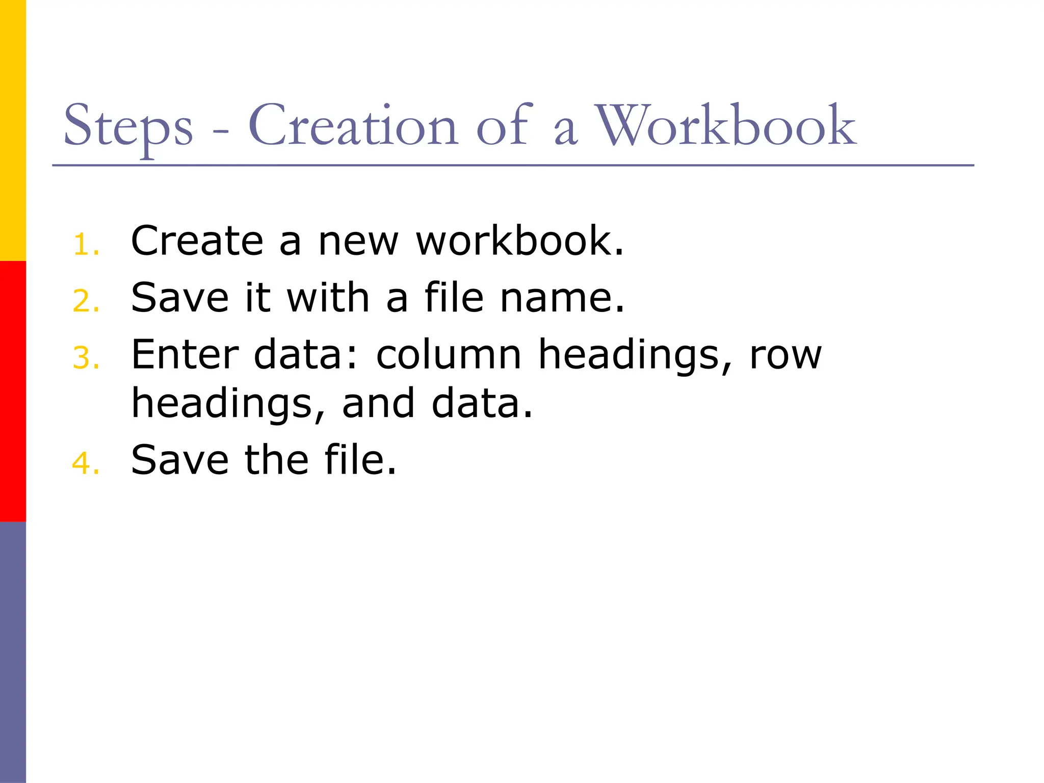Steps - Creation of a Workbook
1. Create a new workbook.
2. Save it with a file name.
3. Enter data: column headings, row
headings, and data.
4. Save the file.
 