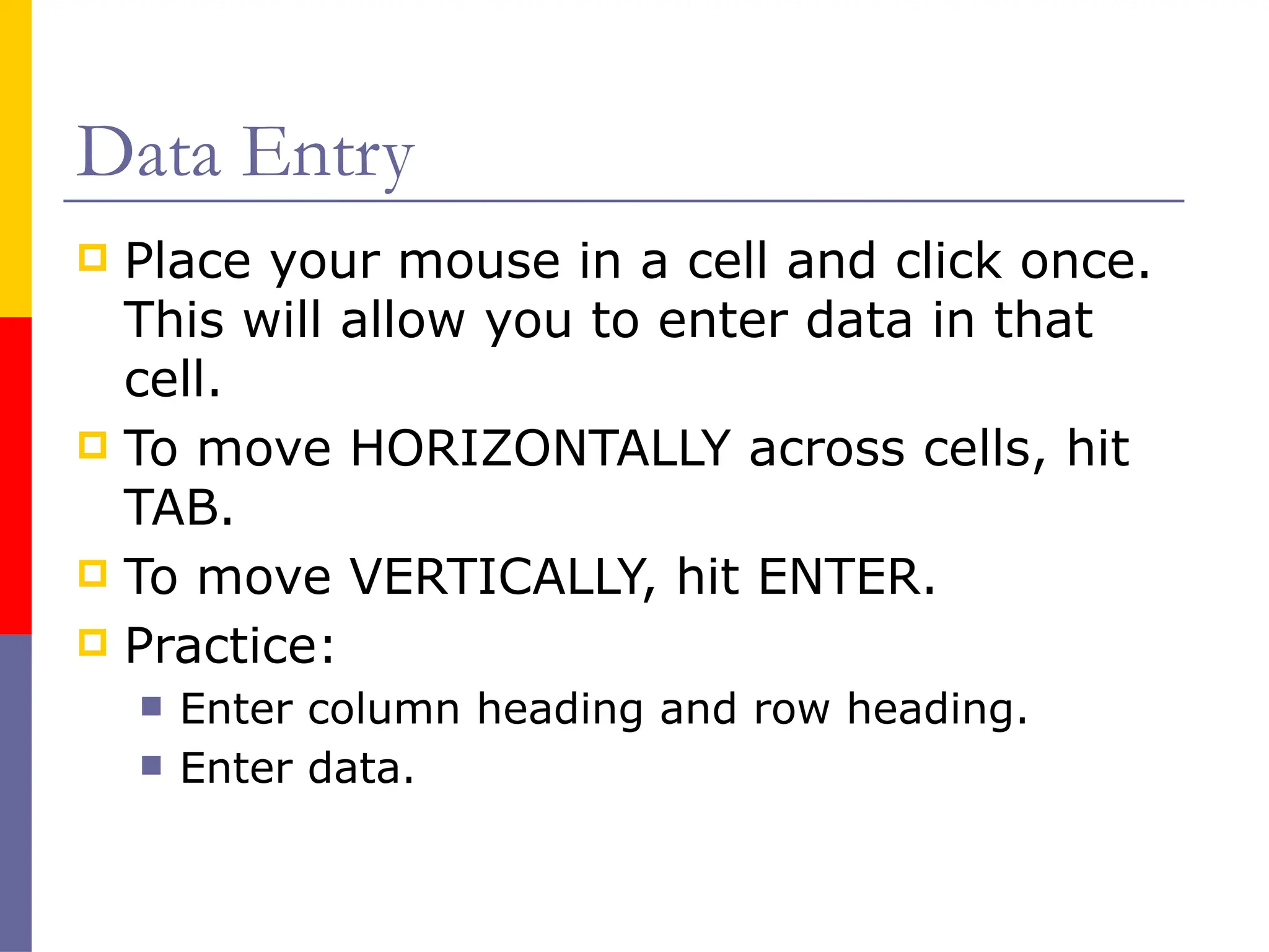 Data Entry
 Place your mouse in a cell and click once.
This will allow you to enter data in that
cell.
 To move HORIZONTALLY across cells, hit
TAB.
 To move VERTICALLY, hit ENTER.
 Practice:
 Enter column heading and row heading.
 Enter data.
 