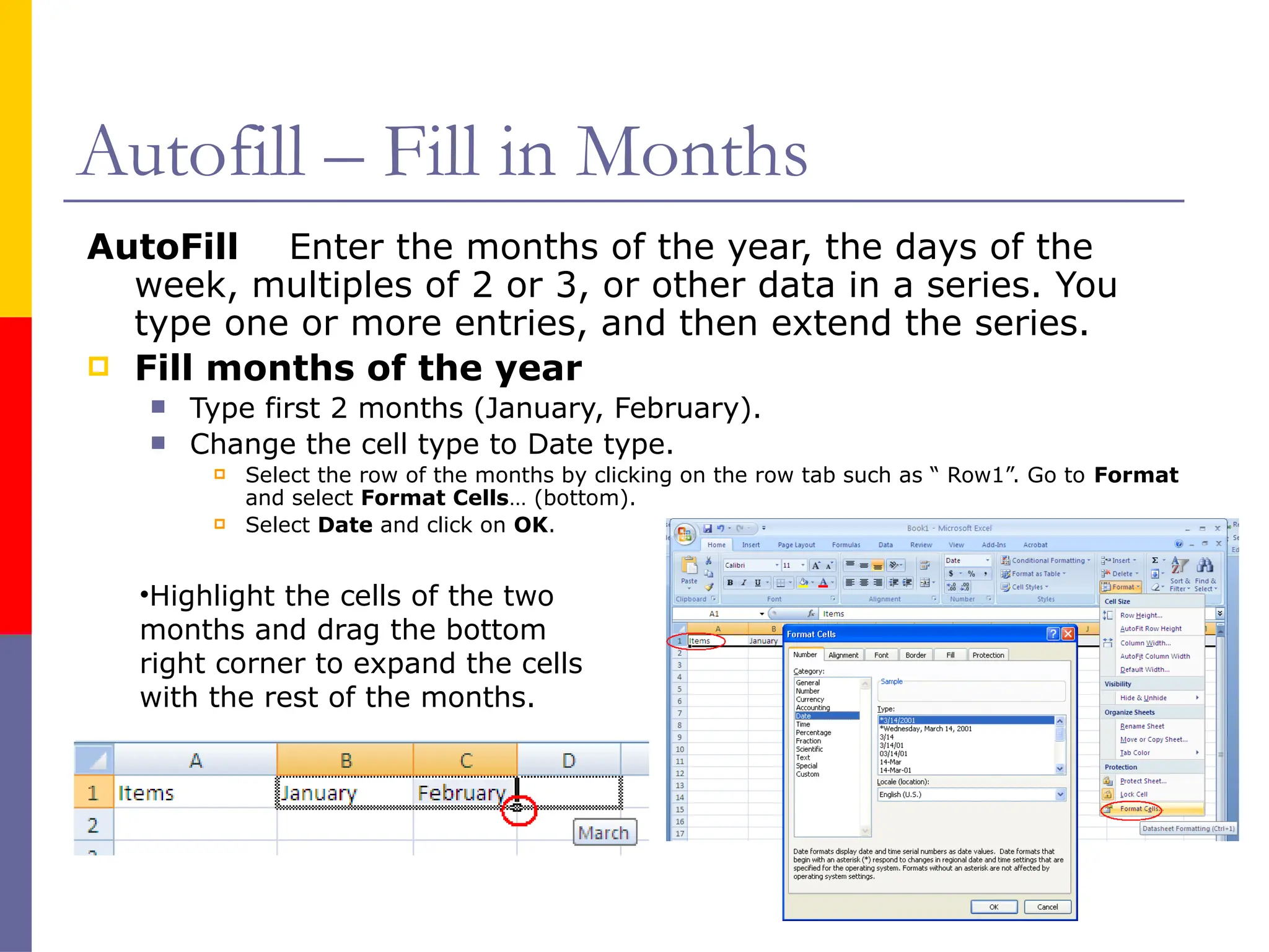 Autofill – Fill in Months
AutoFill Enter the months of the year, the days of the
week, multiples of 2 or 3, or other data in a series. You
type one or more entries, and then extend the series.
 Fill months of the year
 Type first 2 months (January, February).
 Change the cell type to Date type.
 Select the row of the months by clicking on the row tab such as “ Row1”. Go to Format
and select Format Cells… (bottom).
 Select Date and click on OK.
•Highlight the cells of the two
months and drag the bottom
right corner to expand the cells
with the rest of the months.
 