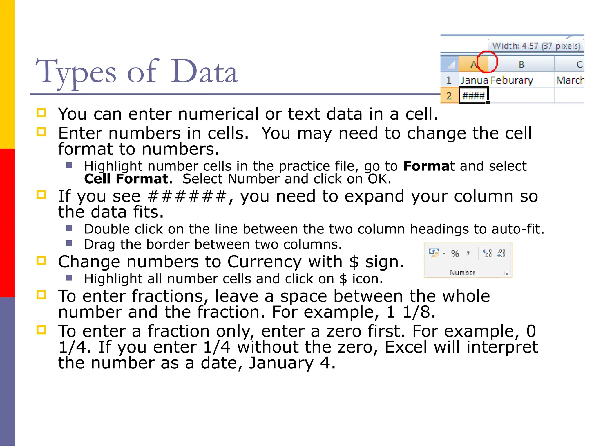 Types of Data
 You can enter numerical or text data in a cell.
 Enter numbers in cells. You may need to change the cell
format to numbers.
 Highlight number cells in the practice file, go to Format and select
Cell Format. Select Number and click on OK.
 If you see ######, you need to expand your column so
the data fits.
 Double click on the line between the two column headings to auto-fit.
 Drag the border between two columns.
 Change numbers to Currency with $ sign.
 Highlight all number cells and click on $ icon.
 To enter fractions, leave a space between the whole
number and the fraction. For example, 1 1/8.
 To enter a fraction only, enter a zero first. For example, 0
1/4. If you enter 1/4 without the zero, Excel will interpret
the number as a date, January 4.
 