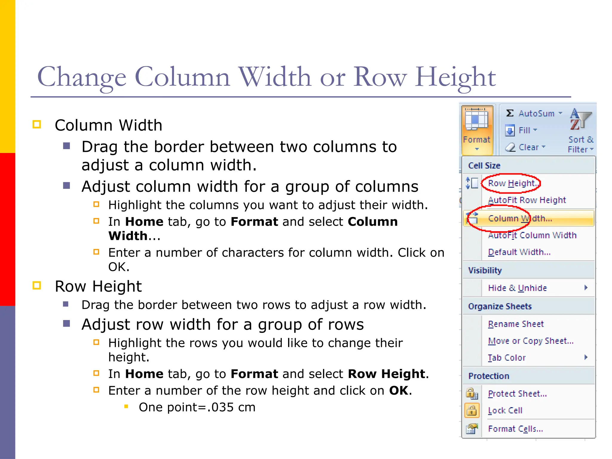 Change Column Width or Row Height
 Column Width
 Drag the border between two columns to
adjust a column width.
 Adjust column width for a group of columns
 Highlight the columns you want to adjust their width.
 In Home tab, go to Format and select Column
Width...
 Enter a number of characters for column width. Click on
OK.
 Row Height
 Drag the border between two rows to adjust a row width.
 Adjust row width for a group of rows
 Highlight the rows you would like to change their
height.
 In Home tab, go to Format and select Row Height.
 Enter a number of the row height and click on OK.
 One point=.035 cm
 