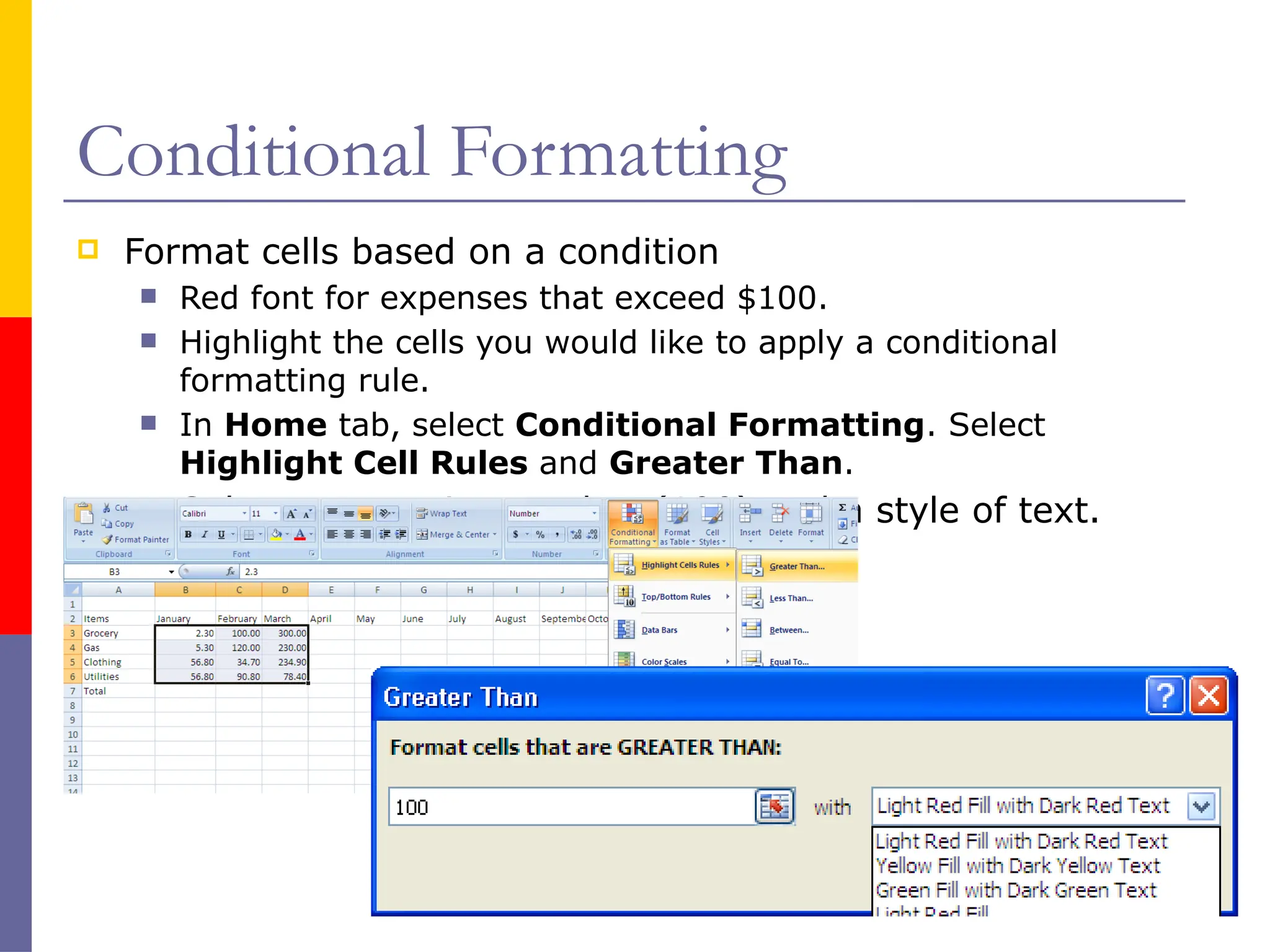 Conditional Formatting
 Format cells based on a condition
 Red font for expenses that exceed $100.
 Highlight the cells you would like to apply a conditional
formatting rule.
 In Home tab, select Conditional Formatting. Select
Highlight Cell Rules and Greater Than.
 Select a cut point number (100) and a style of text.
 