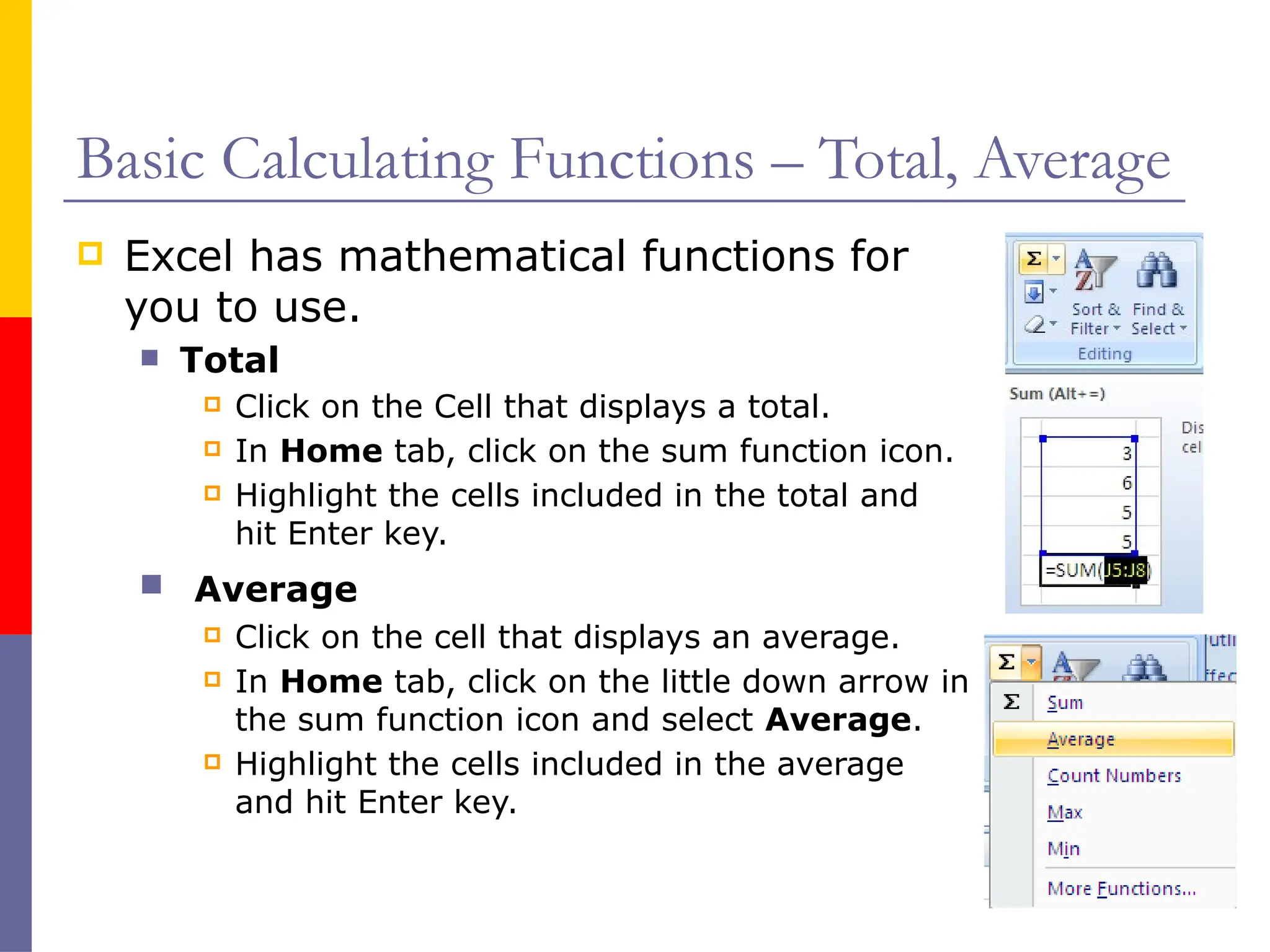 Basic Calculating Functions – Total, Average
 Excel has mathematical functions for
you to use.
 Total
 Click on the Cell that displays a total.
 In Home tab, click on the sum function icon.
 Highlight the cells included in the total and
hit Enter key.
 Average
 Click on the cell that displays an average.
 In Home tab, click on the little down arrow in
the sum function icon and select Average.
 Highlight the cells included in the average
and hit Enter key.
 