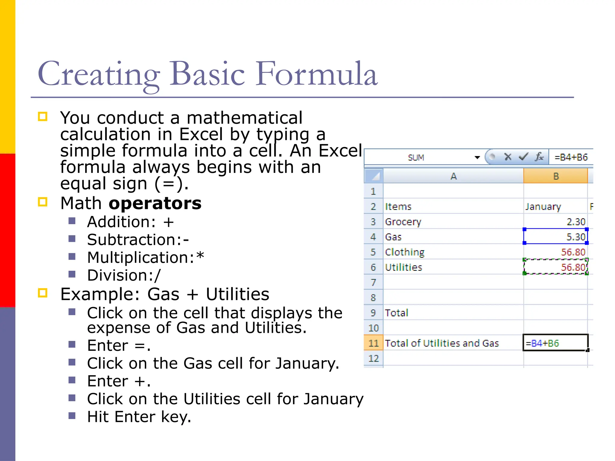 Creating Basic Formula
 You conduct a mathematical
calculation in Excel by typing a
simple formula into a cell. An Excel
formula always begins with an
equal sign (=).
 Math operators
 Addition: +
 Subtraction:-
 Multiplication:*
 Division:/
 Example: Gas + Utilities
 Click on the cell that displays the
expense of Gas and Utilities.
 Enter =.
 Click on the Gas cell for January.
 Enter +.
 Click on the Utilities cell for January
 Hit Enter key.
 