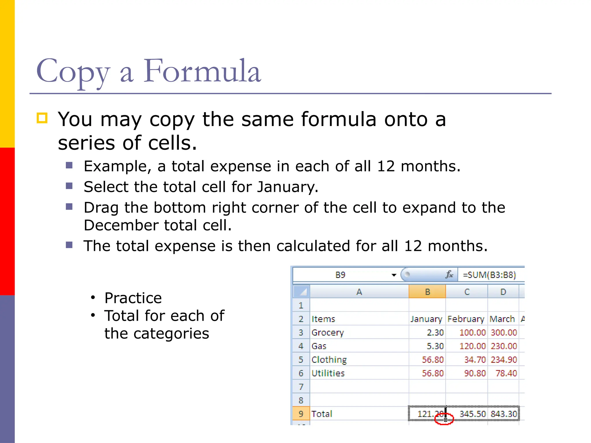 Copy a Formula
 You may copy the same formula onto a
series of cells.
 Example, a total expense in each of all 12 months.
 Select the total cell for January.
 Drag the bottom right corner of the cell to expand to the
December total cell.
 The total expense is then calculated for all 12 months.
• Practice
• Total for each of
the categories
 