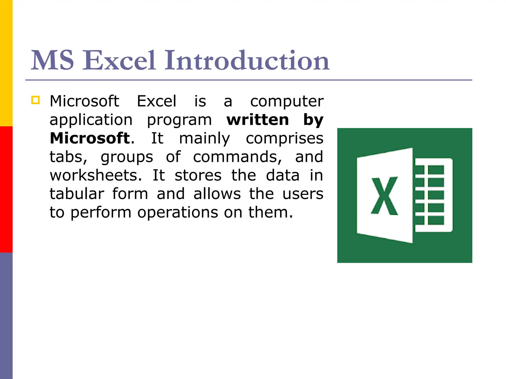 MS Excel Introduction
 Microsoft Excel is a computer
application program written by
Microsoft. It mainly comprises
tabs, groups of commands, and
worksheets. It stores the data in
tabular form and allows the users
to perform operations on them.
 