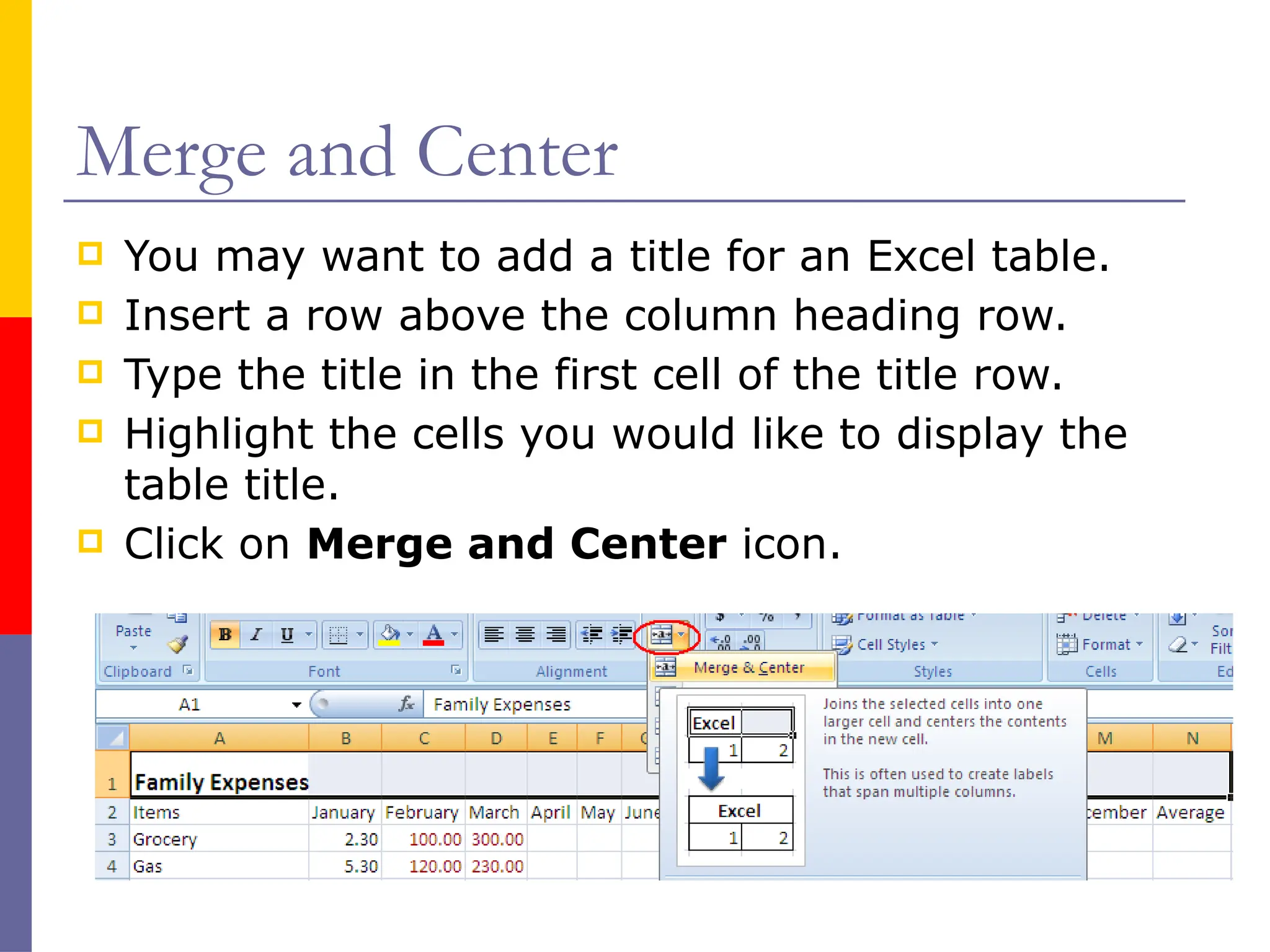 Merge and Center
 You may want to add a title for an Excel table.
 Insert a row above the column heading row.
 Type the title in the first cell of the title row.
 Highlight the cells you would like to display the
table title.
 Click on Merge and Center icon.
 