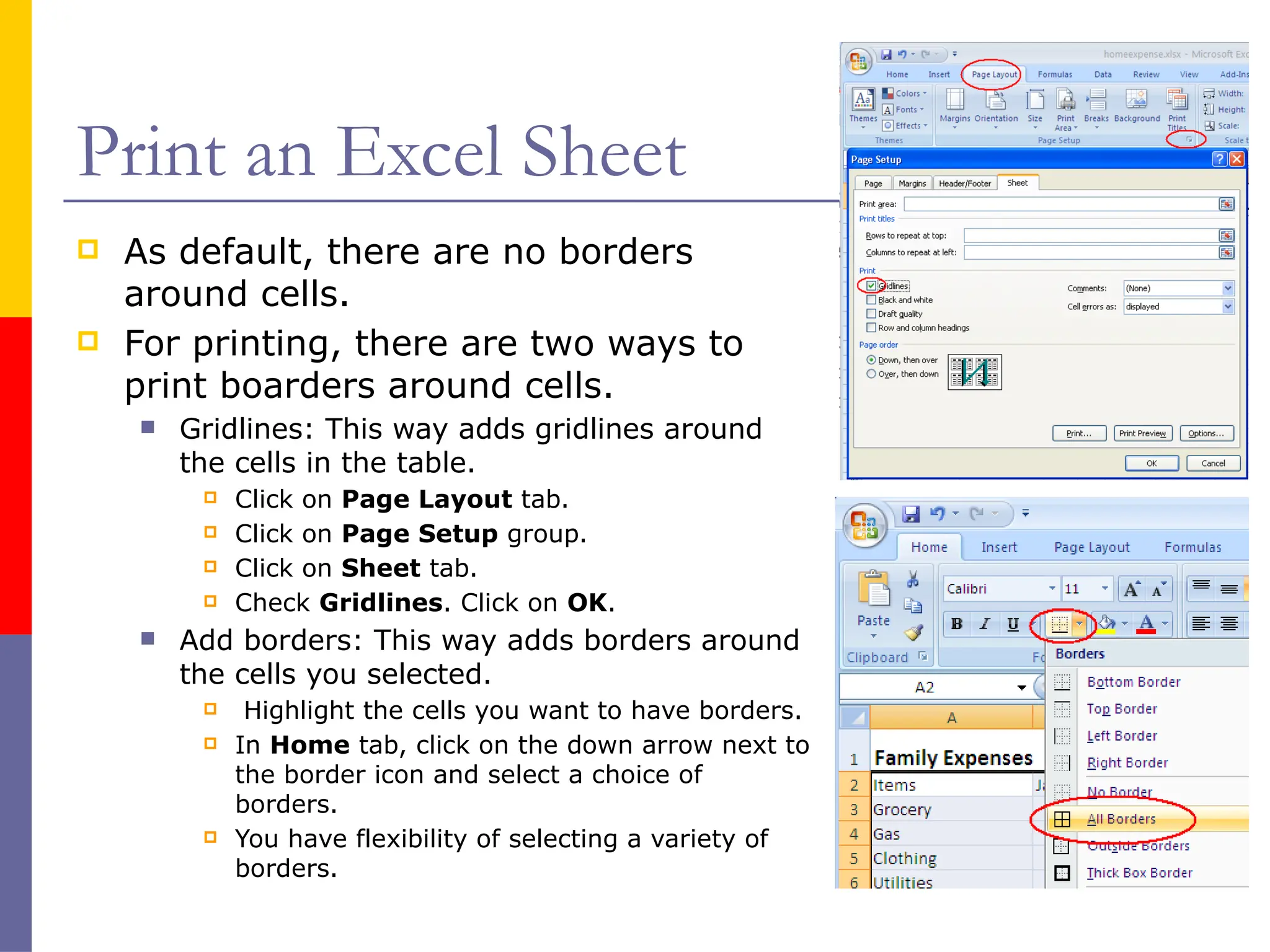 Print an Excel Sheet
 As default, there are no borders
around cells.
 For printing, there are two ways to
print boarders around cells.
 Gridlines: This way adds gridlines around
the cells in the table.
 Click on Page Layout tab.
 Click on Page Setup group.
 Click on Sheet tab.
 Check Gridlines. Click on OK.
 Add borders: This way adds borders around
the cells you selected.
 Highlight the cells you want to have borders.
 In Home tab, click on the down arrow next to
the border icon and select a choice of
borders.
 You have flexibility of selecting a variety of
borders.
 