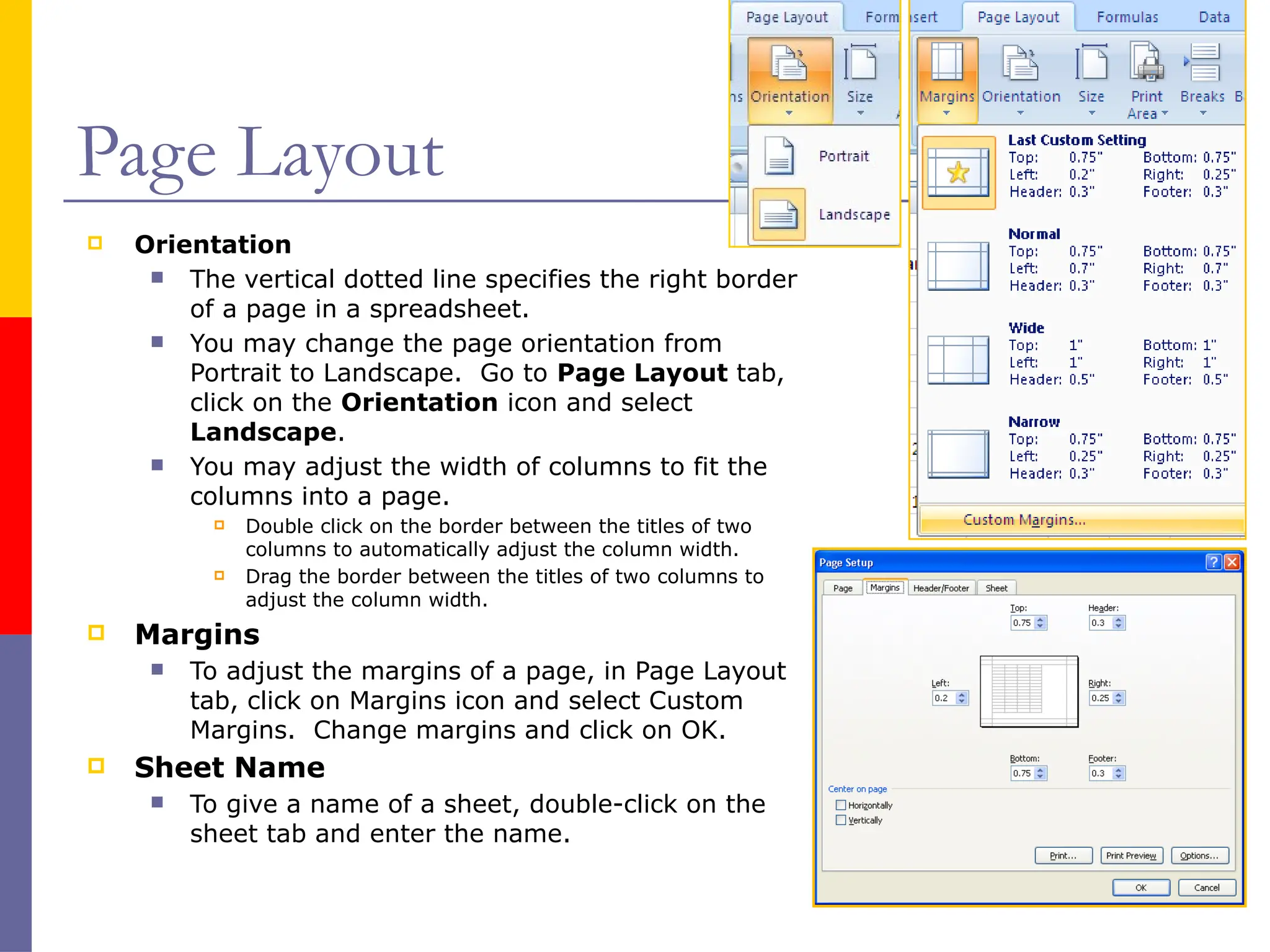 Page Layout
 Orientation
 The vertical dotted line specifies the right border
of a page in a spreadsheet.
 You may change the page orientation from
Portrait to Landscape. Go to Page Layout tab,
click on the Orientation icon and select
Landscape.
 You may adjust the width of columns to fit the
columns into a page.
 Double click on the border between the titles of two
columns to automatically adjust the column width.
 Drag the border between the titles of two columns to
adjust the column width.
 Margins
 To adjust the margins of a page, in Page Layout
tab, click on Margins icon and select Custom
Margins. Change margins and click on OK.
 Sheet Name
 To give a name of a sheet, double-click on the
sheet tab and enter the name.
 