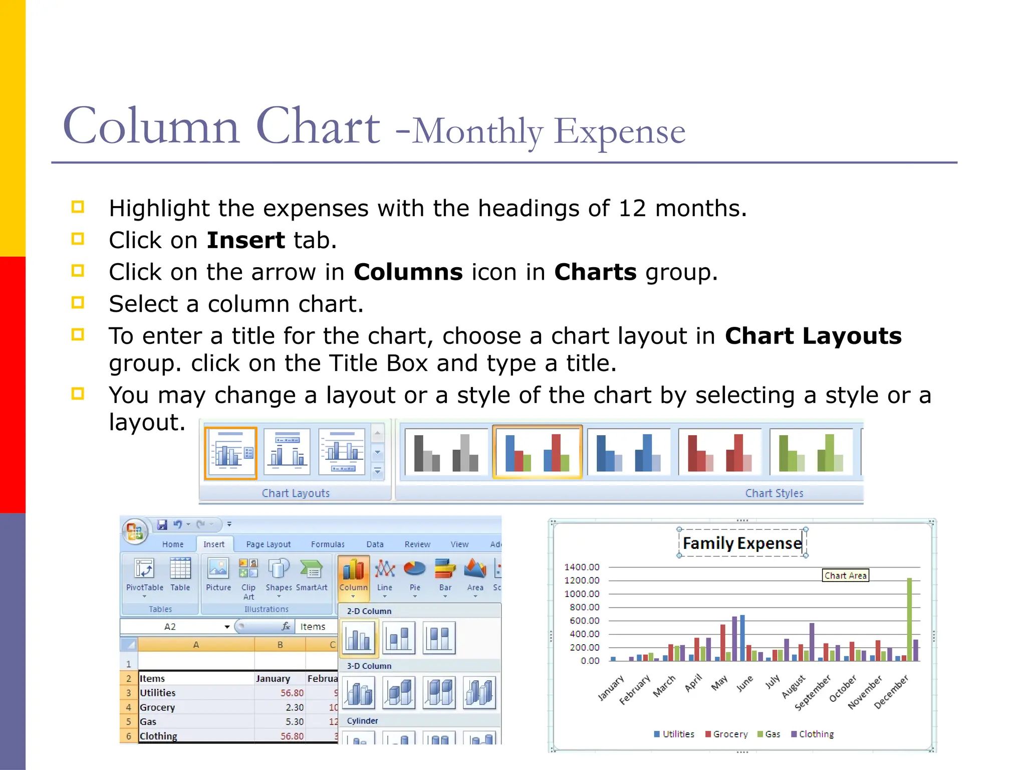 Column Chart -Monthly Expense
 Highlight the expenses with the headings of 12 months.
 Click on Insert tab.
 Click on the arrow in Columns icon in Charts group.
 Select a column chart.
 To enter a title for the chart, choose a chart layout in Chart Layouts
group. click on the Title Box and type a title.
 You may change a layout or a style of the chart by selecting a style or a
layout.
 