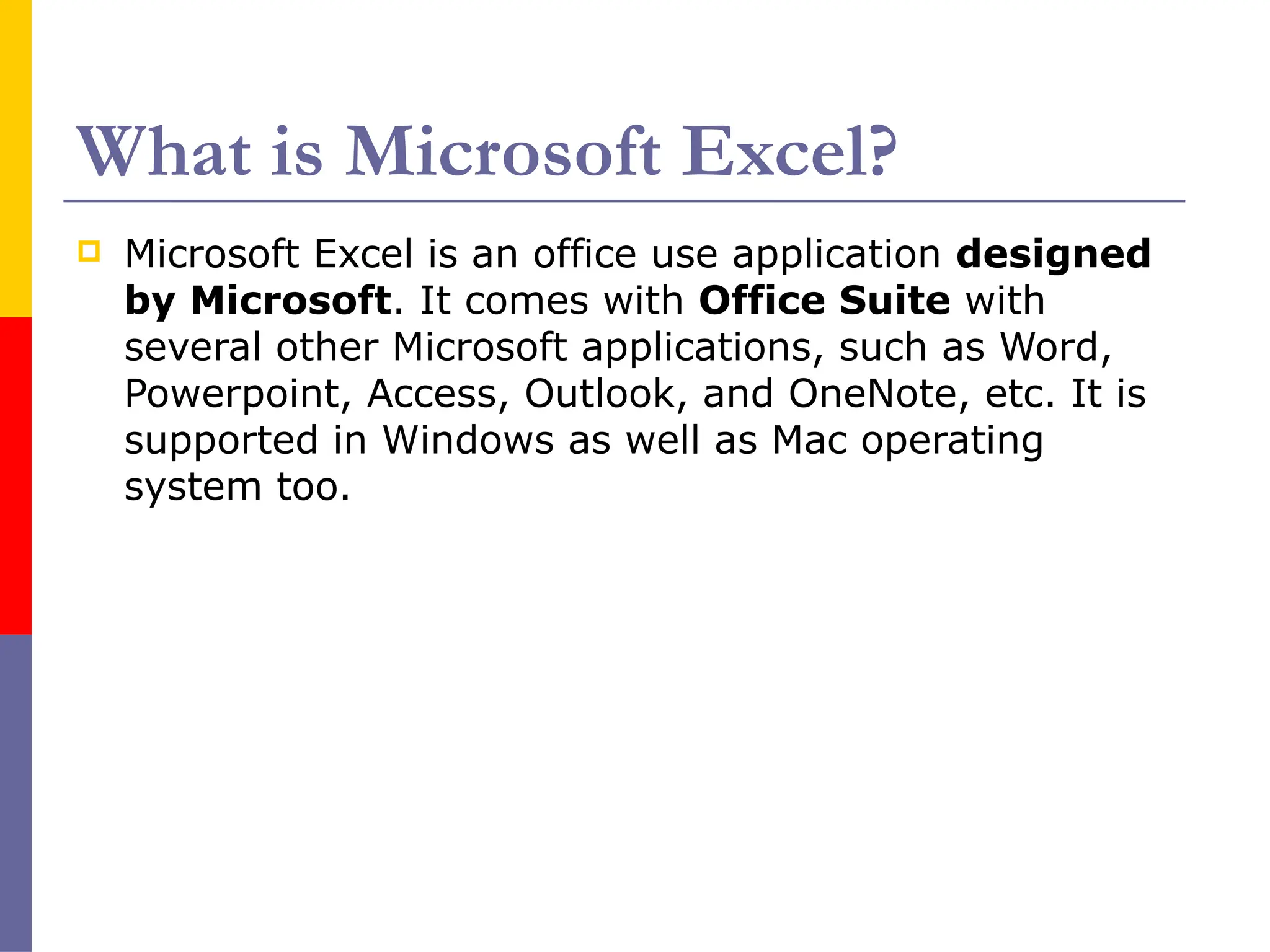 What is Microsoft Excel?
 Microsoft Excel is an office use application designed
by Microsoft. It comes with Office Suite with
several other Microsoft applications, such as Word,
Powerpoint, Access, Outlook, and OneNote, etc. It is
supported in Windows as well as Mac operating
system too.
 