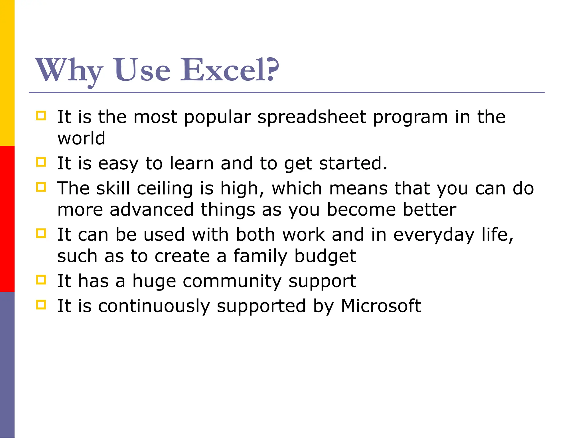 Why Use Excel?
 It is the most popular spreadsheet program in the
world
 It is easy to learn and to get started.
 The skill ceiling is high, which means that you can do
more advanced things as you become better
 It can be used with both work and in everyday life,
such as to create a family budget
 It has a huge community support
 It is continuously supported by Microsoft
 