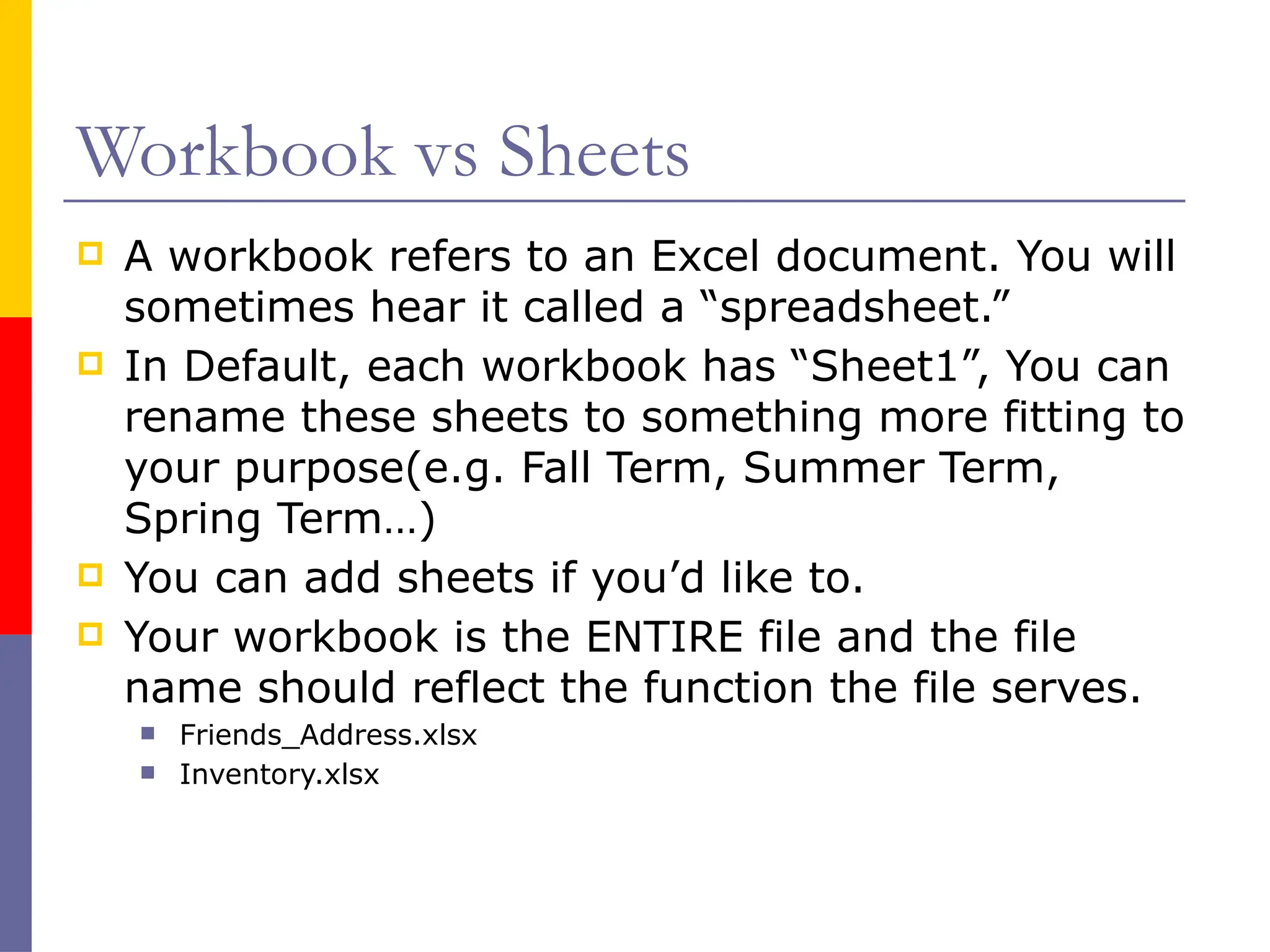 Workbook vs Sheets
 A workbook refers to an Excel document. You will
sometimes hear it called a “spreadsheet.”
 In Default, each workbook has “Sheet1”, You can
rename these sheets to something more fitting to
your purpose(e.g. Fall Term, Summer Term,
Spring Term…)
 You can add sheets if you’d like to.
 Your workbook is the ENTIRE file and the file
name should reflect the function the file serves.
 Friends_Address.xlsx
 Inventory.xlsx
 