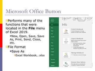 Microsoft Office Button
Performs many of the
functions that were
located in the File menu
of Excel 2019.
New, Open, Save, Save
As, Print, Send, Close,
etc.
File Format
Save As
Excel Workbook, .xlsx
 