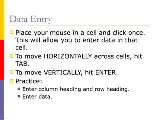 Data Entry
 Place your mouse in a cell and click once.
This will allow you to enter data in that
cell.
 To move HORIZONTALLY across cells, hit
TAB.
 To move VERTICALLY, hit ENTER.
 Practice:
 Enter column heading and row heading.
 Enter data.
 